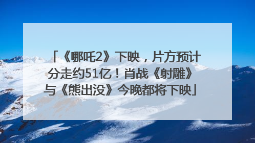 《哪吒2》下映，片方预计分走约51亿！肖战《射雕》与《熊出没》今晚都将下映