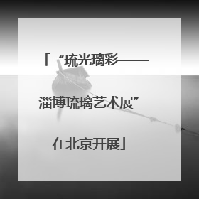 “琉光璃彩——淄博琉璃艺术展”在北京开展