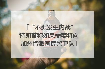 “不想发生内战” 特朗普称如果需要将向加州增派国民警卫队