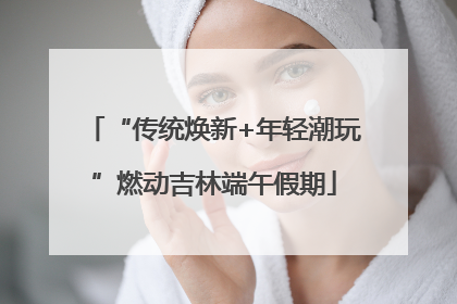 “传统焕新+年轻潮玩”燃动吉林端午假期