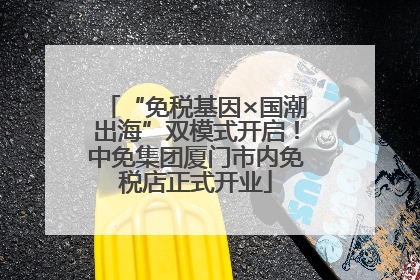 “免税基因×国潮出海”双模式开启！中免集团厦门市内免税店正式开业