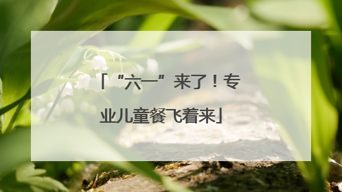 “六一”来了！专业儿童餐飞着来