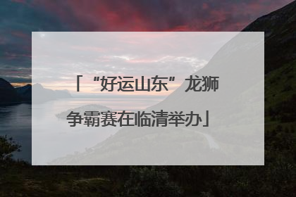 “好运山东”龙狮争霸赛在临清举办