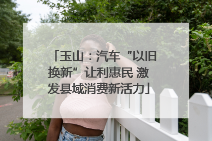 玉山：汽车“以旧换新”让利惠民 激发县域消费新活力