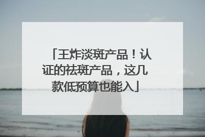 王炸淡斑产品！认证的祛斑产品，这几款低预算也能入