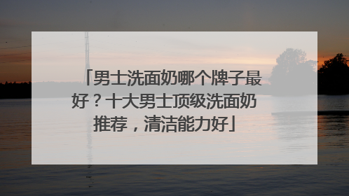 男士洗面奶哪个牌子最好？十大男士顶级洗面奶推荐，清洁能力好