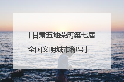甘肃五地荣膺第七届全国文明城市称号