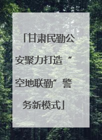 甘肃民勤公安聚力打造“空地联勤”警务新模式
