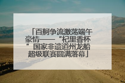 百舸争流激荡端午豪情——“杞里香杯”国家非遗道州龙船超级联赛圆满落幕