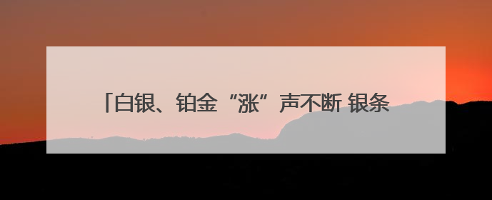 白银、铂金“涨”声不断 银条银饰销售火爆 未来走势如何？