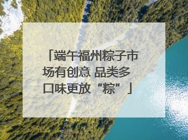 端午福州粽子市场有创意 品类多口味更放“粽”