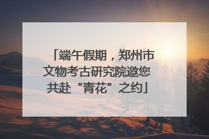 端午假期，郑州市文物考古研究院邀您共赴“青花”之约