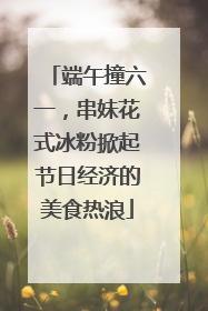 端午撞六一，串妹花式冰粉掀起节日经济的美食热浪