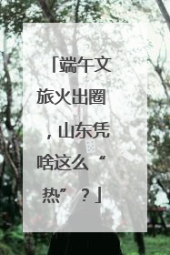 端午文旅火出圈，山东凭啥这么“热”？