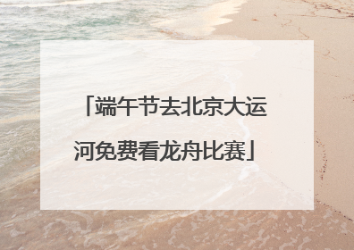 端午节去北京大运河免费看龙舟比赛