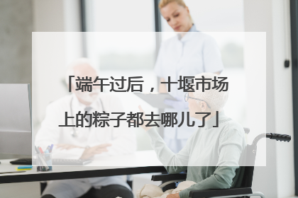 端午过后，十堰市场上的粽子都去哪儿了