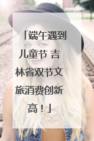 端午遇到儿童节 吉林省双节文旅消费创新高！