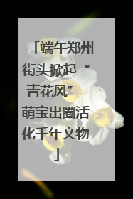 端午郑州街头掀起“青花风” 萌宝出圈活化千年文物