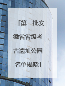 第二批安徽省省级考古遗址公园名单揭晓