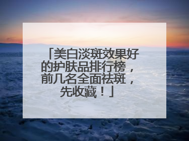 美白淡斑效果好的护肤品排行榜，前几名全面祛斑，先收藏！