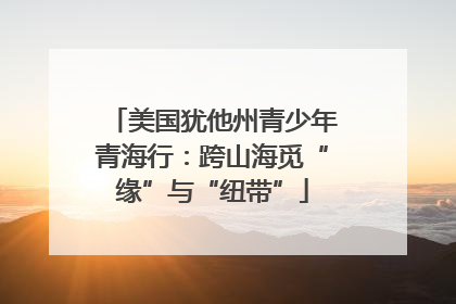 美国犹他州青少年青海行：跨山海觅“缘”与“纽带”