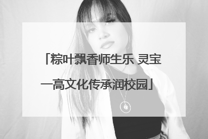 粽叶飘香师生乐 灵宝一高文化传承润校园