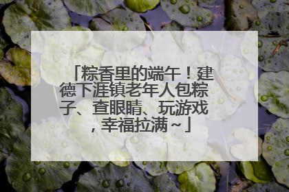 粽香里的端午！建德下涯镇老年人包粽子、查眼睛、玩游戏，幸福拉满～