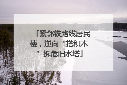 紧邻铁路线居民楼，逆向“搭积木”拆危旧水塔