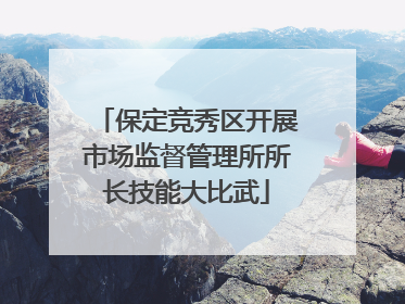 保定竞秀区开展市场监督管理所所长技能大比武