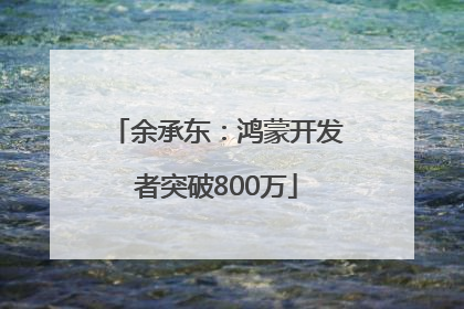 余承东：鸿蒙开发者突破800万