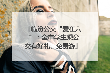临汾公交“爱在六一”：全市学生乘公交有好礼、免费游