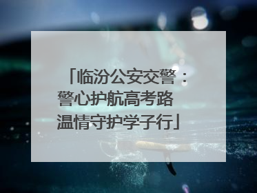 临汾公安交警：警心护航高考路 温情守护学子行