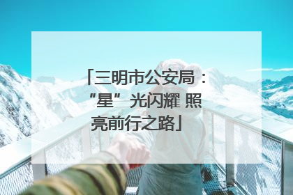 三明市公安局：“星”光闪耀 照亮前行之路