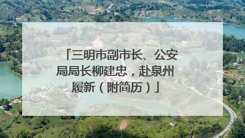三明市副市长、公安局局长柳建忠，赴泉州履新（附简历）