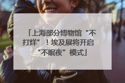 上海部分博物馆“不打烊”！埃及展将开启“不眠夜”模式