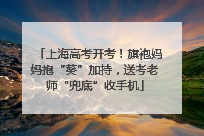 上海高考开考！旗袍妈妈抱“葵”加持，送考老师“兜底”收手机
