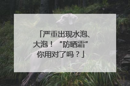 严重出现水泡、大泡！“防晒霜”你用对了吗？