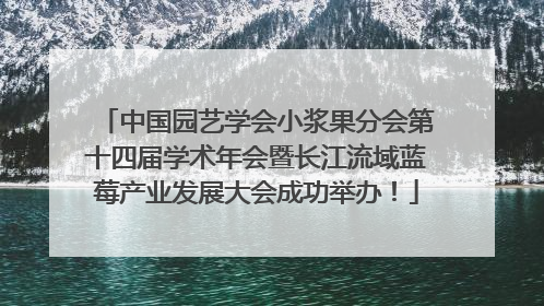 中国园艺学会小浆果分会第十四届学术年会暨长江流域蓝莓产业发展大会成功举办！