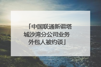 中国联通新疆塔城沙湾分公司业务外包人被约谈