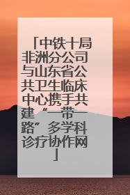 中铁十局非洲分公司与山东省公共卫生临床中心携手共建“一带一路”多学科诊疗协作网