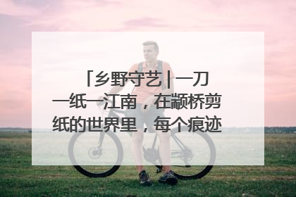 乡野守艺 | 一刀一纸一江南，在颛桥剪纸的世界里，每个痕迹都刻着水乡的柔情