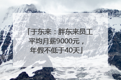 于东来：胖东来员工平均月薪9000元，年假不低于40天