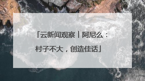 云新闻观察︱阿尼么：村子不大，创造佳话