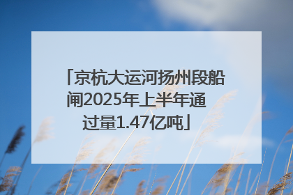 京杭大运河扬州段船闸2025年上半年通过量1.47亿吨