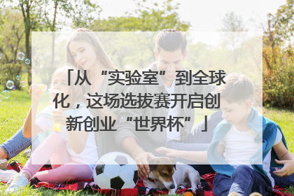 从“实验室”到全球化，这场选拔赛开启创新创业“世界杯”