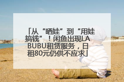 从“晒娃”到“用娃搞钱”！闲鱼出现LABUBU租赁服务，日租80元仍供不应求