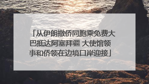 从伊朗撤侨同胞乘免费大巴抵达阿塞拜疆 大使馆领事和侨领在边境口岸迎接
