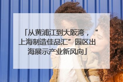 从黄浦江到大阪湾，“上海制造佳品汇”园区出海展示产业新风向