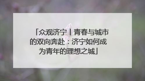 众观济宁丨青春与城市的双向奔赴：济宁如何成为青年的理想之城