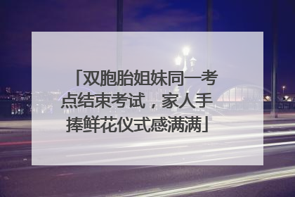 双胞胎姐妹同一考点结束考试，家人手捧鲜花仪式感满满